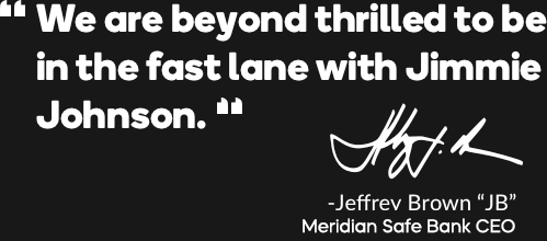 We are beyond thrilled to be in the fast lane with Jimmie Johnson. - Jeffery Brown "JB" Meridian Safe Bank CEO